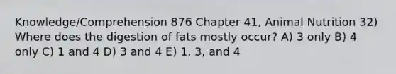 Knowledge/Comprehension 876 Chapter 41, Animal Nutrition 32) Where does the digestion of fats mostly occur? A) 3 only B) 4 only C) 1 and 4 D) 3 and 4 E) 1, 3, and 4