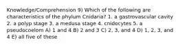 Knowledge/Comprehension 9) Which of the following are characteristics of the phylum Cnidaria? 1. a gastrovascular cavity 2. a polyp stage 3. a medusa stage 4. cnidocytes 5. a pseudocoelom A) 1 and 4 B) 2 and 3 C) 2, 3, and 4 D) 1, 2, 3, and 4 E) all five of these