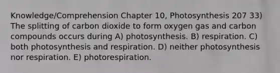 Knowledge/Comprehension Chapter 10, Photosynthesis 207 33) The splitting of carbon dioxide to form oxygen gas and carbon compounds occurs during A) photosynthesis. B) respiration. C) both photosynthesis and respiration. D) neither photosynthesis nor respiration. E) photorespiration.