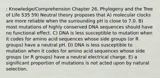 : Knowledge/Comprehension Chapter 26, Phylogeny and the Tree of Life 535 59) Neutral theory proposes that A) molecular clocks are more reliable when the surrounding pH is close to 7.0. B) most mutations of highly conserved DNA sequences should have no functional effect. C) DNA is less susceptible to mutation when it codes for amino acid sequences whose side groups (or R groups) have a neutral pH. D) DNA is less susceptible to mutation when it codes for amino acid sequences whose side groups (or R groups) have a neutral electrical charge. E) a significant proportion of mutations is not acted upon by natural selection.