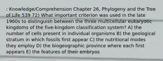 : Knowledge/Comprehension Chapter 26, Phylogeny and the Tree of Life 539 72) What important criterion was used in the late 1960s to distinguish between the three multicellular eukaryotic kingdoms of the five-kingdom classification system? A) the number of cells present in individual organisms B) the geological stratum in which fossils first appear C) the nutritional modes they employ D) the biogeographic province where each first appears E) the features of their embryos