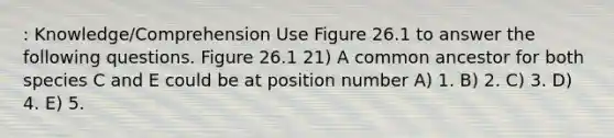 : Knowledge/Comprehension Use Figure 26.1 to answer the following questions. Figure 26.1 21) A common ancestor for both species C and E could be at position number A) 1. B) 2. C) 3. D) 4. E) 5.