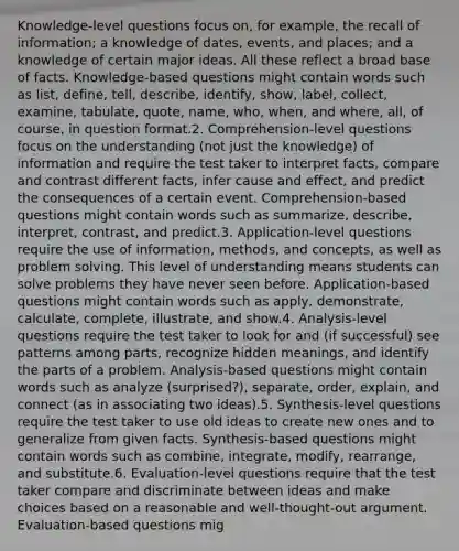 Knowledge-level questions focus on, for example, the recall of information; a knowledge of dates, events, and places; and a knowledge of certain major ideas. All these reflect a broad base of facts. Knowledge-based questions might contain words such as list, define, tell, describe, identify, show, label, collect, examine, tabulate, quote, name, who, when, and where, all, of course, in question format.2. Comprehension-level questions focus on the understanding (not just the knowledge) of information and require the test taker to interpret facts, compare and contrast different facts, infer cause and effect, and predict the consequences of a certain event. Comprehension-based questions might contain words such as summarize, describe, interpret, contrast, and predict.3. Application-level questions require the use of information, methods, and concepts, as well as problem solving. This level of understanding means students can solve problems they have never seen before. Application-based questions might contain words such as apply, demonstrate, calculate, complete, illustrate, and show.4. Analysis-level questions require the test taker to look for and (if successful) see patterns among parts, recognize hidden meanings, and identify the parts of a problem. Analysis-based questions might contain words such as analyze (surprised?), separate, order, explain, and connect (as in associating two ideas).5. Synthesis-level questions require the test taker to use old ideas to create new ones and to generalize from given facts. Synthesis-based questions might contain words such as combine, integrate, modify, rearrange, and substitute.6. Evaluation-level questions require that the test taker compare and discriminate between ideas and make choices based on a reasonable and well-thought-out argument. Evaluation-based questions mig