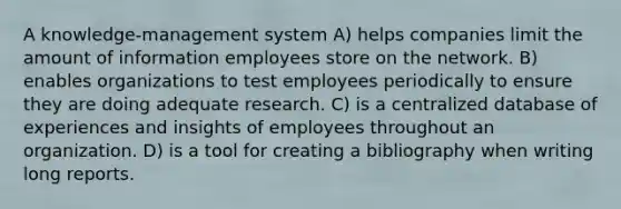 A knowledge-management system A) helps companies limit the amount of information employees store on the network. B) enables organizations to test employees periodically to ensure they are doing adequate research. C) is a centralized database of experiences and insights of employees throughout an organization. D) is a tool for creating a bibliography when writing long reports.