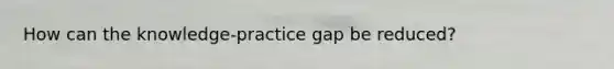 How can the knowledge-practice gap be reduced?