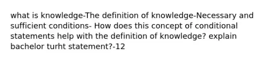 what is knowledge-The definition of knowledge-Necessary and sufficient conditions- How does this concept of conditional statements help with the definition of knowledge? explain bachelor turht statement?-12