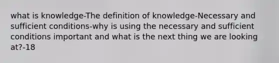 what is knowledge-The definition of knowledge-Necessary and sufficient conditions-why is using the necessary and sufficient conditions important and what is the next thing we are looking at?-18