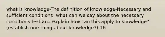 what is knowledge-The definition of knowledge-Necessary and sufficient conditions- what can we say about the necessary conditions test and explain how can this apply to knowledge? (establish one thing about knowledge?)-16