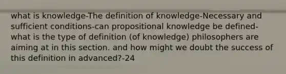 what is knowledge-The definition of knowledge-Necessary and sufficient conditions-can propositional knowledge be defined- what is the type of definition (of knowledge) philosophers are aiming at in this section. and how might we doubt the success of this definition in advanced?-24