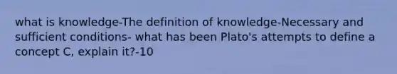 what is knowledge-The definition of knowledge-Necessary and sufficient conditions- what has been Plato's attempts to define a concept C, explain it?-10