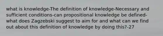 what is knowledge-The definition of knowledge-Necessary and sufficient conditions-can propositional knowledge be defined- what does Zagzebski suggest to aim for and what can we find out about this definition of knowledge by doing this?-27