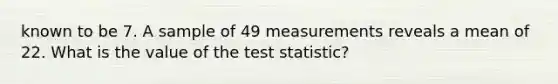 known to be 7. A sample of 49 measurements reveals a mean of 22. What is the value of the test statistic?