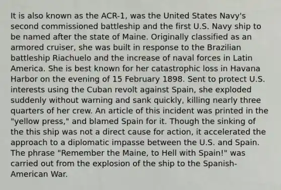 It is also known as the ACR-1, was the United States Navy's second commissioned battleship and the first U.S. Navy ship to be named after the state of Maine. Originally classified as an armored cruiser, she was built in response to the Brazilian battleship Riachuelo and the increase of naval forces in Latin America. She is best known for her catastrophic loss in Havana Harbor on the evening of 15 February 1898. Sent to protect U.S. interests using the Cuban revolt against Spain, she exploded suddenly without warning and sank quickly, killing nearly three quarters of her crew. An article of this incident was printed in the "yellow press," and blamed Spain for it. Though the sinking of the this ship was not a direct cause for action, it accelerated the approach to a diplomatic impasse between the U.S. and Spain. The phrase "Remember the Maine, to Hell with Spain!" was carried out from the explosion of the ship to the Spanish-American War.