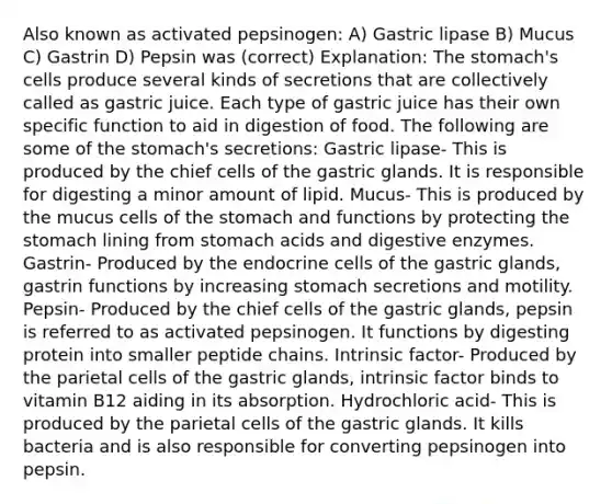 Also known as activated pepsinogen: A) Gastric lipase B) Mucus C) Gastrin D) Pepsin was (correct) Explanation: <a href='https://www.questionai.com/knowledge/kLccSGjkt8-the-stomach' class='anchor-knowledge'>the stomach</a>'s cells produce several kinds of secretions that are collectively called as gastric juice. Each type of gastric juice has their own specific function to aid in digestion of food. The following are some of the stomach's secretions: Gastric lipase- This is produced by the chief cells of the gastric glands. It is responsible for digesting a minor amount of lipid. Mucus- This is produced by the mucus cells of the stomach and functions by protecting the stomach lining from stomach acids and <a href='https://www.questionai.com/knowledge/kK14poSlmL-digestive-enzymes' class='anchor-knowledge'>digestive enzymes</a>. Gastrin- Produced by the endocrine cells of the gastric glands, gastrin functions by increasing stomach secretions and motility. Pepsin- Produced by the chief cells of the gastric glands, pepsin is referred to as activated pepsinogen. It functions by digesting protein into smaller peptide chains. Intrinsic factor- Produced by the parietal cells of the gastric glands, intrinsic factor binds to vitamin B12 aiding in its absorption. Hydrochloric acid- This is produced by the parietal cells of the gastric glands. It kills bacteria and is also responsible for converting pepsinogen into pepsin.