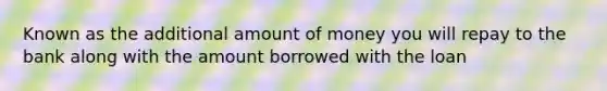 Known as the additional amount of money you will repay to the bank along with the amount borrowed with the loan