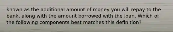 known as the additional amount of money you will repay to the bank, along with the amount borrowed with the loan. Which of the following components best matches this definition?