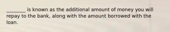 ________ is known as the additional amount of money you will repay to the bank, along with the amount borrowed with the loan.