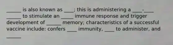 ______ is also known as ____; this is administering a ____-____ ______ to stimulate an _____ immune response and trigger development of ______ memory; characteristics of a successful vaccine include: confers ____ immunity, ____ to administer, and ______