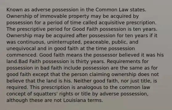 Known as adverse possession in the Common Law states. Ownership of immovable property may be acquired by possession for a period of time called acquisitive prescription. The prescriptive period for Good Faith possession is ten years. Ownership may be acquired after possession for ten years if it was continuous, uninterrupted, peaceable, public, and unequivocal and in good faith at the time possession commenced. Good faith means the possessor believed it was his land.Bad Faith possession is thirty years. Requirements for possession in bad faith include possession are the same as for good faith except that the person claiming ownership does not believe that the land is his. Neither good faith, nor just title, is required. This prescription is analogous to the common law concept of squatters' rights or title by adverse possession, although these are not Louisiana terms.