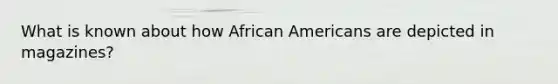 What is known about how <a href='https://www.questionai.com/knowledge/kktT1tbvGH-african-americans' class='anchor-knowledge'>african americans</a> are depicted in magazines?