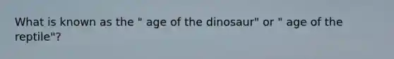 What is known as the " age of the dinosaur" or " age of the reptile"?