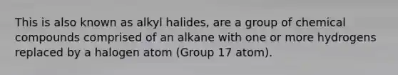 This is also known as alkyl halides, are a group of chemical compounds comprised of an alkane with one or more hydrogens replaced by a halogen atom (Group 17 atom).