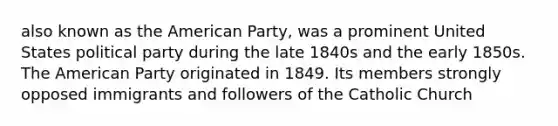 also known as the American Party, was a prominent United States political party during the late 1840s and the early 1850s. The American Party originated in 1849. Its members strongly opposed immigrants and followers of the Catholic Church