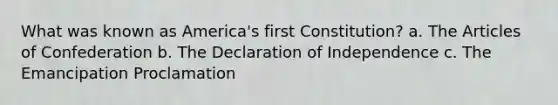 What was known as America's first Constitution? a. The Articles of Confederation b. The Declaration of Independence c. The Emancipation Proclamation