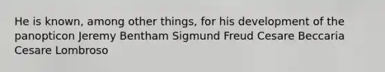 He is known, among other things, for his development of the panopticon Jeremy Bentham Sigmund Freud Cesare Beccaria Cesare Lombroso