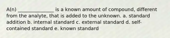 A(n) _______________ is a known amount of compound, different from the analyte, that is added to the unknown. a. standard addition b. internal standard c. external standard d. self-contained standard e. known standard