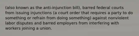 (also known as the anti-injunction bill), barred federal courts from issuing injunctions (a court order that requires a party to do something or refrain from doing something) against nonviolent labor disputes and barred employers from interfering with workers joining a union.