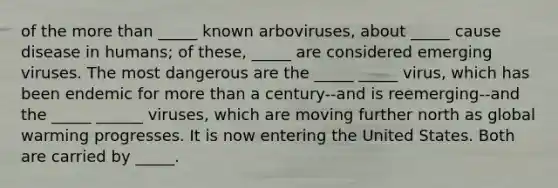 of the more than _____ known arboviruses, about _____ cause disease in humans; of these, _____ are considered emerging viruses. The most dangerous are the _____ _____ virus, which has been endemic for more than a century--and is reemerging--and the _____ ______ viruses, which are moving further north as global warming progresses. It is now entering the United States. Both are carried by _____.