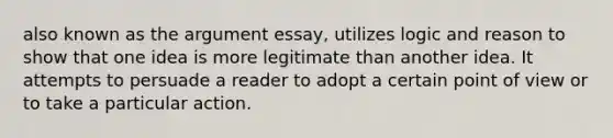 also known as the argument essay, utilizes logic and reason to show that one idea is more legitimate than another idea. It attempts to persuade a reader to adopt a certain point of view or to take a particular action.