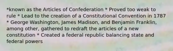 *known as the Articles of Confederation * Proved too weak to rule * Lead to the creation of a Constitutional Convention in 1787 * George Washington, James Madison, and Benjamin Franklin, among other, gathered to redraft the articles of a new constitution * Created a federal republic balancing state and federal powers