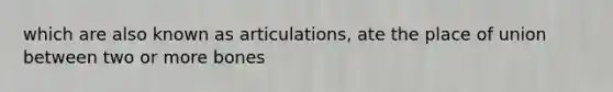 which are also known as articulations, ate the place of union between two or more bones