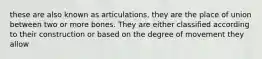 these are also known as articulations, they are the place of union between two or more bones. They are either classified according to their construction or based on the degree of movement they allow