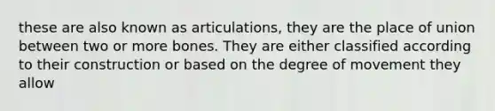 these are also known as articulations, they are the place of union between two or more bones. They are either classified according to their construction or based on the degree of movement they allow