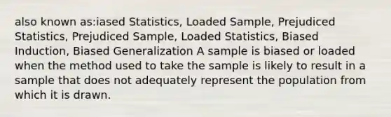 also known as:iased Statistics, Loaded Sample, Prejudiced Statistics, Prejudiced Sample, Loaded Statistics, Biased Induction, Biased Generalization A sample is biased or loaded when the method used to take the sample is likely to result in a sample that does not adequately represent the population from which it is drawn.