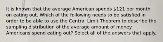 It is known that the average American spends 121 per month on eating out. Which of the following needs to be satisfied in order to be able to use the <a href='https://www.questionai.com/knowledge/kUf7Qv1J9z-central-limit-theorem' class='anchor-knowledge'>central limit theorem</a> to describe the sampling distribution of the average amount of money Americans spend eating out? Select all of the answers that apply.