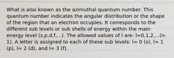 What is also known as the azimuthal quantum number. This quantum number indicates the angular distribution or the shape of the region that an electron occupies. It corresponds to the different sub levels or sub shells of energy within the main energy level (s,p,d,f,...). The allowed values of l are: l=0,1,2,...(n-1). A letter is assigned to each of these sub levels: l= 0 (s), l= 1 (p), l= 2 (d), and l= 3 (f).