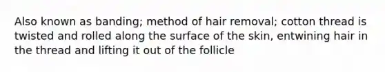 Also known as banding; method of hair removal; cotton thread is twisted and rolled along the surface of the skin, entwining hair in the thread and lifting it out of the follicle