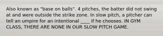 Also known as "base on balls". 4 pitches, the batter did not swing at and were outside the strike zone. In slow pitch, a pitcher can tell an umpire for an intentional ____ if he chooses. IN GYM CLASS, THERE ARE NONE IN OUR SLOW PITCH GAME.