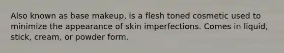 Also known as base makeup, is a flesh toned cosmetic used to minimize the appearance of skin imperfections. Comes in liquid, stick, cream, or powder form.