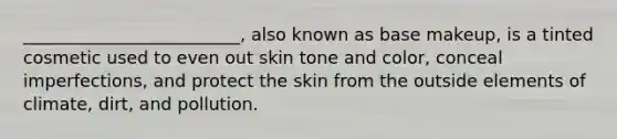 _________________________, also known as base makeup, is a tinted cosmetic used to even out skin tone and color, conceal imperfections, and protect the skin from the outside elements of climate, dirt, and pollution.