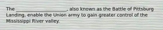 The ______________________, also known as the Battle of Pittsburg Landing, enable the Union army to gain greater control of the Mississippi River valley.