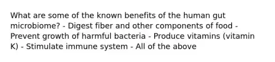 What are some of the known benefits of the human gut microbiome? - Digest fiber and other components of food - Prevent growth of harmful bacteria - Produce vitamins (vitamin K) - Stimulate immune system - All of the above