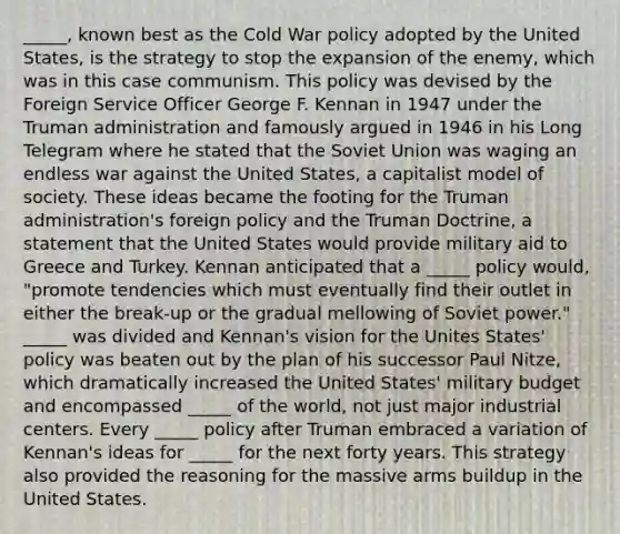 _____, known best as the Cold War policy adopted by the United States, is the strategy to stop the expansion of the enemy, which was in this case communism. This policy was devised by the Foreign Service Officer George F. Kennan in 1947 under the Truman administration and famously argued in 1946 in his Long Telegram where he stated that the Soviet Union was waging an endless war against the United States, a capitalist model of society. These ideas became the footing for the Truman administration's foreign policy and the Truman Doctrine, a statement that the United States would provide military aid to Greece and Turkey. Kennan anticipated that a _____ policy would, "promote tendencies which must eventually find their outlet in either the break-up or the gradual mellowing of Soviet power." _____ was divided and Kennan's vision for the Unites States' policy was beaten out by the plan of his successor Paul Nitze, which dramatically increased the United States' military budget and encompassed _____ of the world, not just major industrial centers. Every _____ policy after Truman embraced a variation of Kennan's ideas for _____ for the next forty years. This strategy also provided the reasoning for the massive arms buildup in the United States.