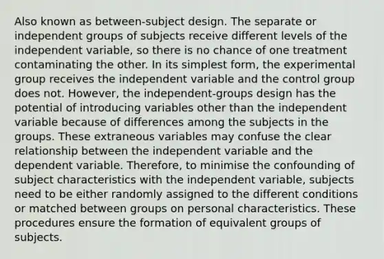 Also known as between-subject design. The separate or independent groups of subjects receive different levels of the independent variable, so there is no chance of one treatment contaminating the other. In its <a href='https://www.questionai.com/knowledge/k4YvlyBkAW-simplest-form' class='anchor-knowledge'>simplest form</a>, the experimental group receives the independent variable and the control group does not. However, the independent-groups design has the potential of introducing variables other than the independent variable because of differences among the subjects in the groups. These extraneous variables may confuse the clear relationship between the independent variable and the dependent variable. Therefore, to minimise the confounding of subject characteristics with the independent variable, subjects need to be either randomly assigned to the different conditions or matched between groups on personal characteristics. These procedures ensure the formation of equivalent groups of subjects.