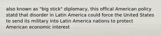 also known as "big stick" diplomacy, this offical American policy statd that disorder in Latin America could force the United States to send its military into Latin America nations to protect American economic interest