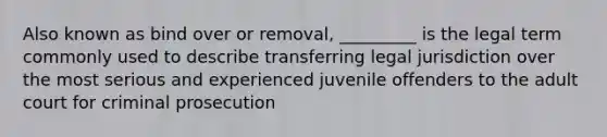 Also known as bind over or removal, _________ is the legal term commonly used to describe transferring legal jurisdiction over the most serious and experienced juvenile offenders to the adult court for criminal prosecution